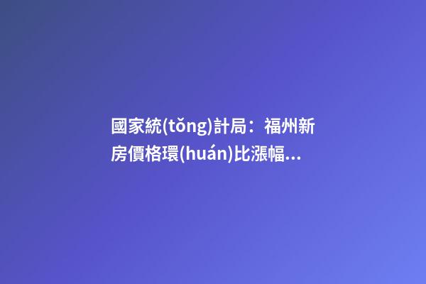 國家統(tǒng)計局：福州新房價格環(huán)比漲幅擴(kuò)大，二手房價連跌半年